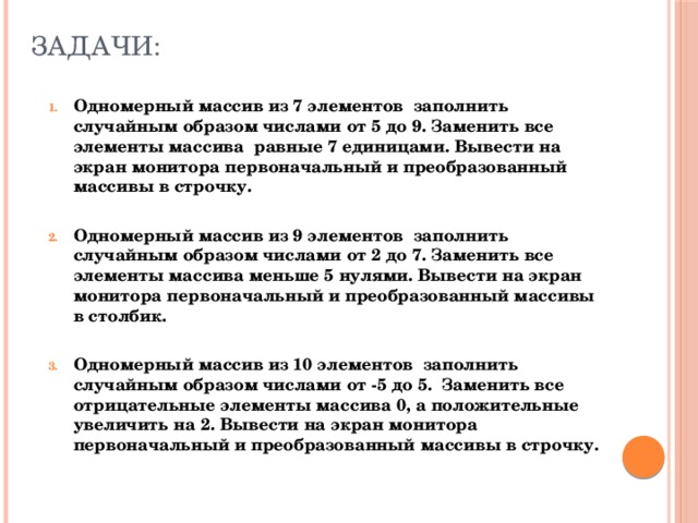 Задачи: Одномерный массив из 7 элементов заполнить случайным образом числами от 5 до 9. Заменить все элементы массива равные 7 единицами. Вывести на экран монитора первоначальный и преобразованный массивы в строчку.  Одномерный массив из 9 элементов заполнить случайным образом числами от 2 до 7. Заменить все элементы массива меньше 5 нулями. Вывести на экран монитора первоначальный и преобразованный массивы в столбик.  Одномерный массив из 10 элементов заполнить случайным образом числами от -5 до 5. Заменить все отрицательные элементы массива 0, а положительные увеличить на 2. Вывести на экран монитора первоначальный и преобразованный массивы в строчку. 