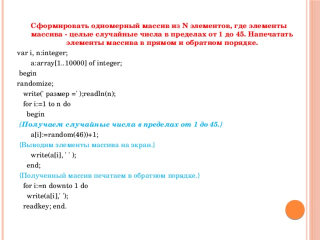 Сформировать одномерный массив из N элементов, где элементы массива - целые случайные числа в пределах от 1 до 45. Напечатать элементы массива в прямом и обратном порядке. var i, n:integer;  a:array[1..10000] of integer;  begin randomize;  write(' размер =' );readln(n);  for i:=1 to n do  begin  {Получаем случайные числа в пределах от 1 до 45.}  a[i]:=random(46))+1;  {Выводим элементы массива на экран.}  write(a[i], ' ' );  end;  {Полученный массив печатаем в обратном порядке.}  for i:=n downto 1 do  write(a[i],' ');  readkey; end. 