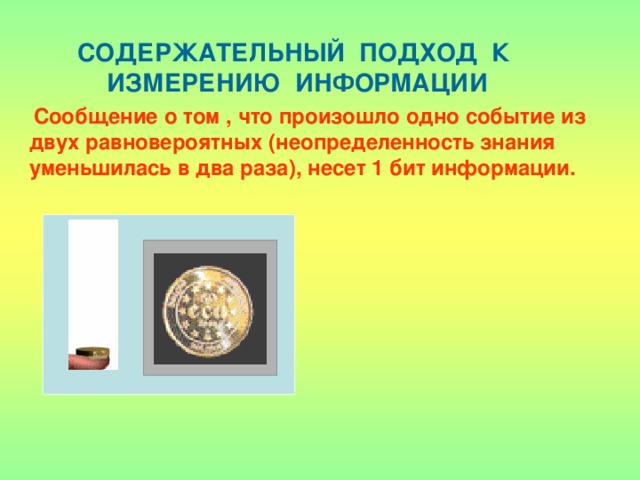 СОДЕРЖАТЕЛЬНЫЙ ПОДХОД К ИЗМЕРЕНИЮ ИНФОРМАЦИИ  Сообщение о том , что произошло одно событие из двух равновероятных (неопределенность знания уменьшилась в два раза), несет 1 бит информации. 