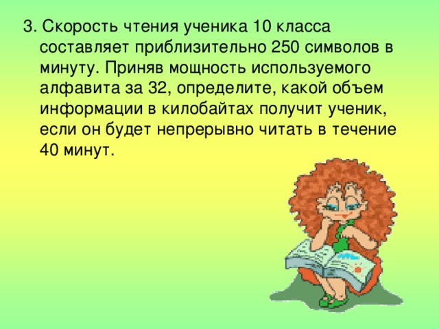 3. Скорость чтения ученика 10 класса составляет приблизительно 250 символов в минуту. Приняв мощность используемого алфавита за 32, определите, какой объем информации в килобайтах получит ученик, если он будет непрерывно читать в течение 40 минут. 