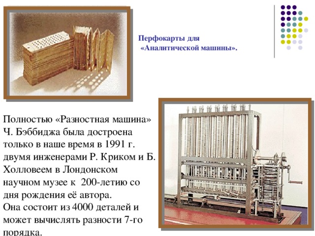 Перфокарты для  «Аналитической машины».  Полностью «Разностная машина» Ч. Бэббиджа была достроена только в наше время в 1991 г. двумя инженерами Р. Криком и Б. Холловеем в Лондонском научном музее к 200-летию со дня рождения её автора. Она состоит из 4000 деталей и может вычислять разности 7-го порядка. 