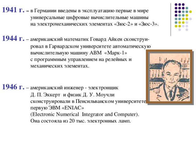 1941 г.  –  в Германии введены в эксплуатацию первые в мире   универсальные цифровые вычислительные машины   на электромеханических элементах «Зюс-2» и «Зюс-3». 1944 г.  – американский математик Говард Айкен сконструи-   ровал в Гарвардском университете автоматическую   вычислительную машину АВМ «Марк-1»   с программным управлением на релейных и   механических элементах. 1946 г.  – американский инженер - электронщик   Д. П. Эккерт и физик Д. У. Моучли   сконструировали в Пенсильванском университете   первую ЭВМ «ENIAC»   (Electronic Numerical Integrator and Computer).   Она состояла из 20 тыс. электронных ламп.  