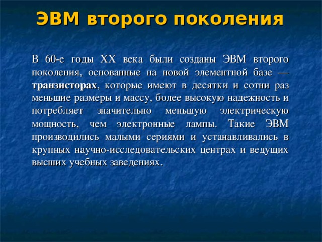 ЭВМ второго поколения  В 60-е годы XX века были созданы ЭВМ второго поколения, основанные на новой элементной базе — транзисторах , которые имеют в десятки и сотни раз меньшие размеры и массу, более высокую надежность и потребляет значительно меньшую электрическую мощность, чем электронные лампы. Такие ЭВМ производились малыми сериями и устанавливались в крупных научно-исследовательских центрах и ведущих высших учебных заведениях. 