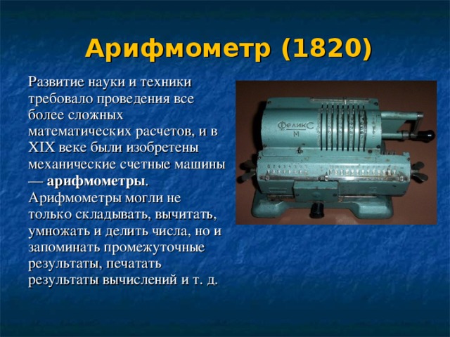Арифмометр (1820)   Развитие науки и техники требовало проведения все более сложных математических расчетов, и в XIX веке были изобретены механические счетные машины — арифмометры . Арифмометры могли не только складывать, вычитать, умножать и делить числа, но и запоминать промежуточные результаты, печатать результаты вычислений и т. д. 
