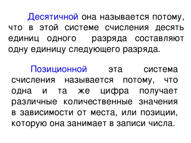  Десятичной она называется потому, что в этой системе счисления десять единиц одного разряда составляют одну единицу следующего разряда.  Позиционной эта система счисления называется потому, что одна и та же цифра получает различные количественные значения в зависимости от места, или позиции, которую она занимает в записи числа. 