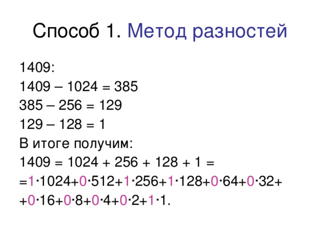 Метод разностей 1409: 1409 – 1024 = 385 385 – 256 = 129 129 – 128 = 1 В итоге получим: 1409 = 1024 + 256 + 128 + 1 = = 1 · 1024+ 0 · 512+ 1 · 256+ 1 · 128+ 0 · 64+ 0 · 32+ + 0 · 16+ 0 · 8+ 0 · 4+ 0 · 2+ 1 · 1. 