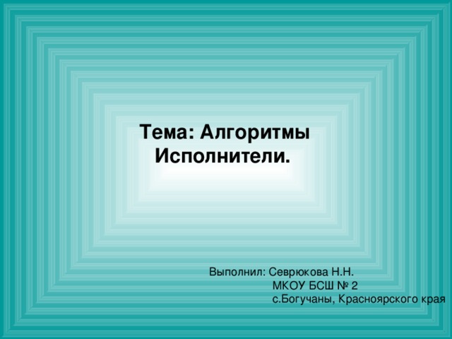 Тема: Алгоритмы Исполнители.  Выполнил: Севрюкова Н.Н.  МКОУ БСШ № 2  с.Богучаны, Красноярского края  