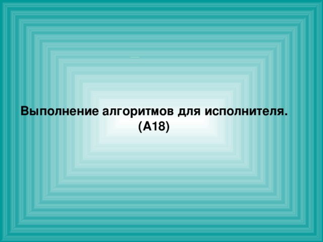  Выполнение алгоритмов для исполнителя. ( A 18)  