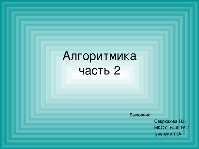 Алгоритмика  часть 2 Выполнил:  Севрюкова Н.Н.  МКОУ БСШ № 2  ученики 11А 