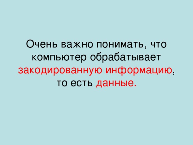 Очень важно понимать, что компьютер обрабатывает закодированную информацию , то есть данные. 