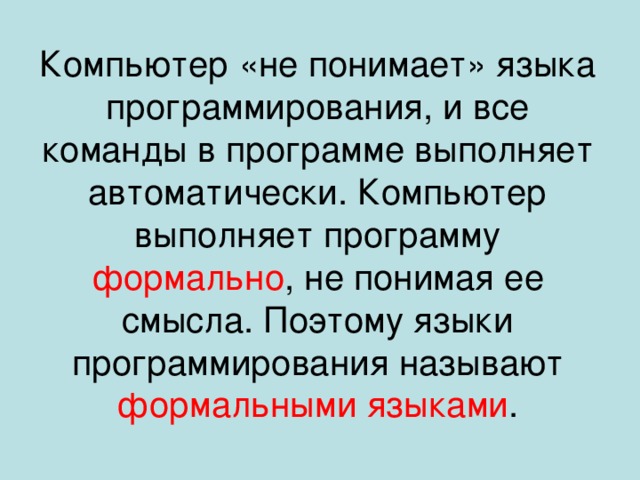Компьютер «не понимает» языка программирования, и все команды в программе выполняет автоматически. Компьютер выполняет программу формально , не понимая ее смысла. Поэтому языки программирования называют формальными языками . 