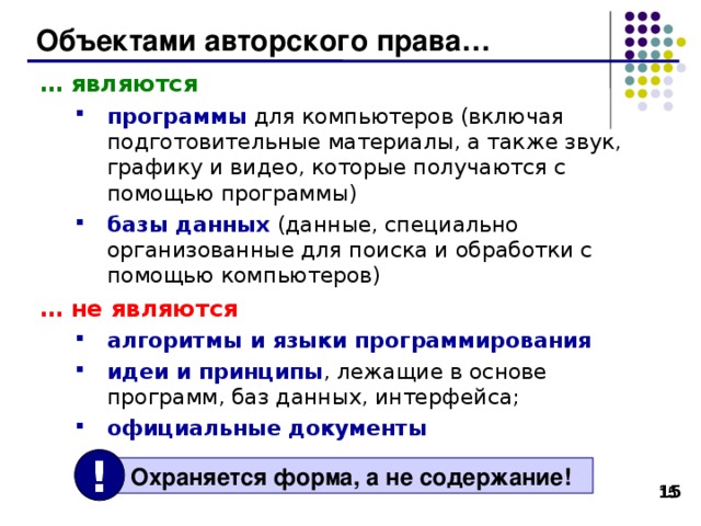 Объектами авторского права… … являются программы для компьютеров (включая подготовительные материалы, а также звук, графику и видео, которые получаются с помощью программы) базы данных (данные, специально организованные для поиска и обработки с помощью компьютеров) программы для компьютеров (включая подготовительные материалы, а также звук, графику и видео, которые получаются с помощью программы) базы данных (данные, специально организованные для поиска и обработки с помощью компьютеров) … не являются алгоритмы и языки программирования идеи и принципы , лежащие в основе программ, баз данных, интерфейса;  официальные документы алгоритмы и языки программирования идеи и принципы , лежащие в основе программ, баз данных, интерфейса;  официальные документы !  Охраняется форма, а не содержание! 14 14 