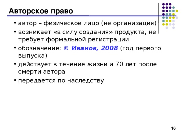 Авторское право автор – физическое лицо (не организация) возникает «в силу создания» продукта, не требует формальной регистрации обозначение: © Иванов, 2008 (год первого выпуска) действует в течение жизни и 7 0 лет после смерти автора передается по наследству 15 