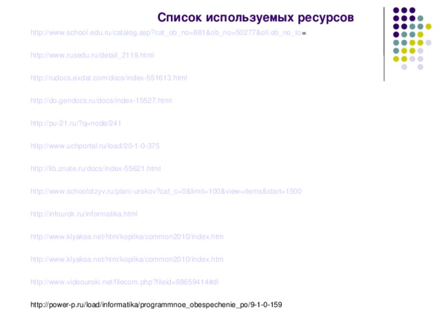 Список используемых ресурсов http://www.school.edu.ru/catalog.asp?cat_ob_no=881&ob_no=50277&oll.ob_no_to = http://www.rusedu.ru/detail_2119.html http://rudocs.exdat.com/docs/index-551613.html http://do.gendocs.ru/docs/index-15527.html http://pu-21.ru/?q=node/241 http://www.uchportal.ru/load/20-1-0-375 http://lib.znate.ru/docs/index-55621.html http://www.schoolotzyv.ru/plani-urokov?cat_c=0&limit=100&view=items&start=1500 http://infourok.ru/informatika.html http://www.klyaksa.net/htm/kopilka/common2010/index.htm http://www.klyaksa.net/htm/kopilka/common2010/index.htm http://www.videouroki.net/filecom.php?fileid=98659414#dl http://power-p.ru/load/informatika/programmnoe_obespechenie_po/9-1-0-159 