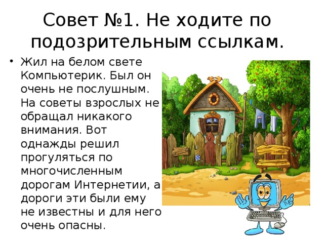 Совет №1. Не ходите по подозрительным ссылкам. Жил на белом свете Компьютерик. Был он очень не послушным. На советы взрослых не обращал никакого внимания. Вот однажды решил прогуляться по многочисленным дорогам Интернетии, а дороги эти были ему не известны и для него очень опасны.  