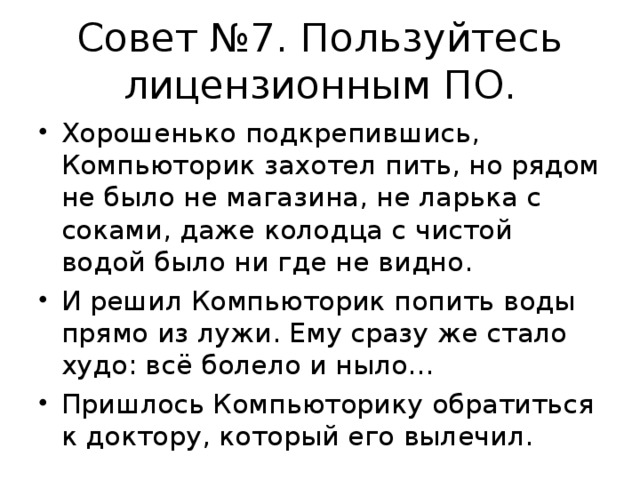 Совет №7. Пользуйтесь лицензионным ПО. Хорошенько подкрепившись, Компьюторик захотел пить, но рядом не было не магазина, не ларька с соками, даже колодца с чистой водой было ни где не видно. И решил Компьюторик попить воды прямо из лужи. Ему сразу же стало худо: всё болело и ныло… Пришлось Компьюторику обратиться к доктору, который его вылечил.  