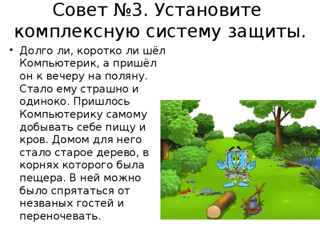 Совет №3. Установите  комплексную систему защиты.   Долго ли, коротко ли шёл Компьютерик, а пришёл он к вечеру на поляну. Стало ему страшно и одиноко. Пришлось Компьютерику самому добывать себе пищу и кров. Домом для него стало старое дерево, в корнях которого была пещера. В ней можно было спрятаться от незваных гостей и переночевать.  