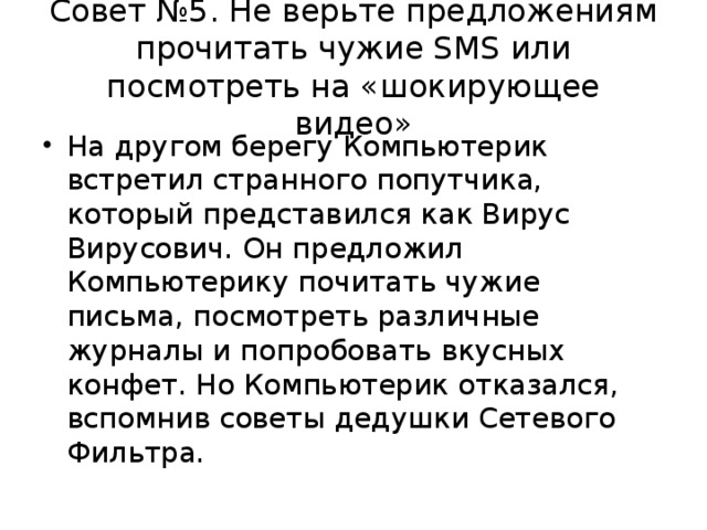 Совет №5. Не верьте предложениям прочитать чужие SMS или посмотреть на «шокирующее видео» На другом берегу Компьютерик встретил странного попутчика, который представился как Вирус Вирусович. Он предложил Компьютерику почитать чужие письма, посмотреть различные журналы и попробовать вкусных конфет. Но Компьютерик отказался, вспомнив советы дедушки Сетевого Фильтра.  