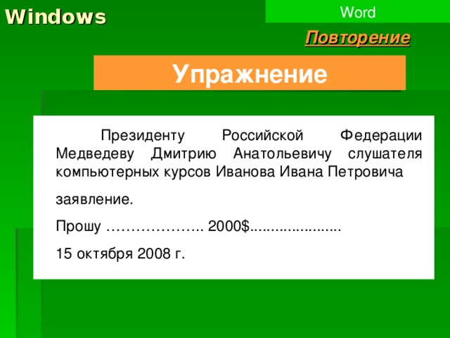 Windows Word Повторение Упражнение  Президенту Российской Федерации Медведеву Дмитрию Анатольевичу слушателя компьютерных курсов Иванова Ивана Петровича заявление. Прошу ……………….. 2000 $ ...................... 15 октября 2008 г. 