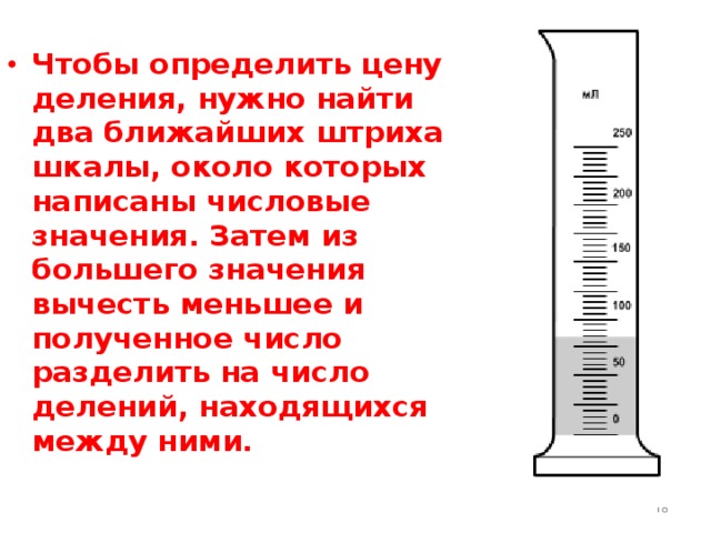  Чтобы определить цену деления, нужно найти два ближайших штриха шкалы, около которых написаны числовые значения. Затем из большего значения вычесть меньшее и полученное число разделить на число делений, находящихся между ними.     