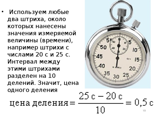  Используем любые два штриха, около которых нанесены значения измеряемой величины (времени), например штрихи с числами 20 с и 25 с. Интервал между этими штрихами разделен на 10 делений. Значит, цена одного деления  