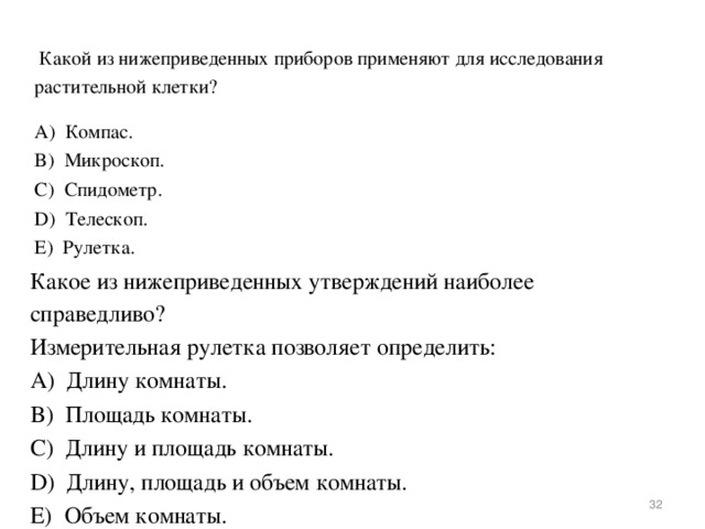  Какой из нижеприведенных приборов применяют для исследования растительной клетки? А)  Компас. B)  Микроскоп. C)  Спидометр. D)  Телескоп. E)  Рулетка. Какое из нижеприведенных утверждений наиболее справедливо?  Измерительная рулетка позволяет определить: А)  Длину комнаты. B)  Площадь комнаты. C)  Длину и площадь комнаты. D)  Длину, площадь и объем комнаты. E)  Объем комнаты.  