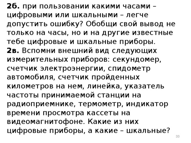  2б. при пользовании какими часами – цифровыми или шкальными – легче допустить ошибку? Обобщи свой вывод не только на часы, но и на другие известные тебе цифровые и шкальные приборы. 2в. Вспомни внешний вид следующих измерительных приборов: секундомер, счетчик электроэнергии, спидометр автомобиля, счетчик пройденных километров на нем, линейка, указатель частоты принимаемой станции на радиоприемнике, термометр, индикатор времени просмотра кассеты на видеомагнитофоне. Какие из них цифровые приборы, а какие – шкальные?  