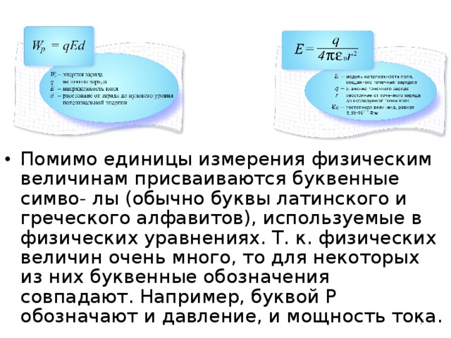 Помимо единицы измерения физическим величинам присваиваются буквенные симво- лы (обычно буквы латинского и греческого алфавитов), используемые в физических уравнениях. Т. к. физических величин очень много, то для некоторых из них буквенные обозначения совпадают. Например, буквой Р обозначают и давление, и мощность тока.   