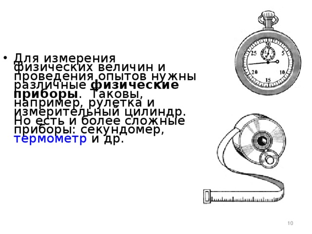 Для измерения физических величин и проведения опытов нужны различные физические приборы . Таковы, например, рулетка и измерительный цилиндр. Но есть и более сложные приборы: секундомер, термометр и др.           