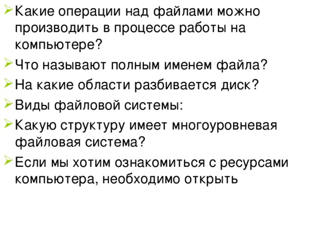 Какие операции над файлами можно производить в процессе работы на компьютере? Что называют полным именем файла? На какие области разбивается диск? Виды файловой системы: Какую структуру имеет многоуровневая файловая система? Если мы хотим ознакомиться с ресурсами компьютера, необходимо открыть 