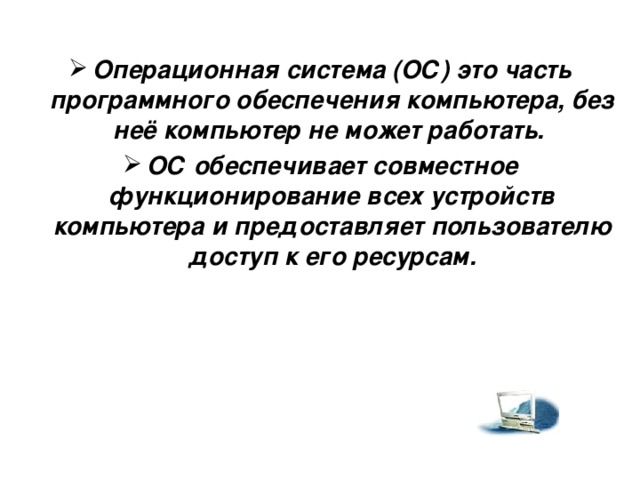 Операционная система (ОС) это часть программного обеспечения компьютера, без неё компьютер не может работать. ОС обеспечивает совместное функционирование всех устройств компьютера и предоставляет пользователю доступ к его ресурсам.   