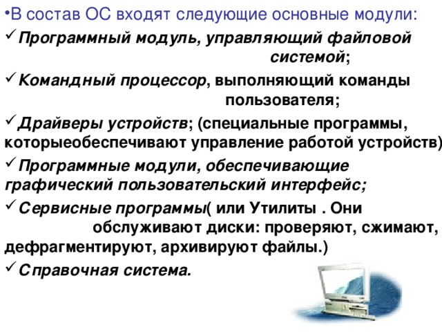 В состав ОС входят следующие основные модули: Программный модуль, управляющий файловой        системой ; Командный процессор , выполняющий команды       пользователя; Драйверы устройств ; (специальные программы, которыеобеспечивают управление работой устройств) Программные модули, обеспечивающие  графический пользовательский интерфейс; Сервисные программы ( или Утилиты . Они     обслуживают диски: проверяют, сжимают, дефрагментируют, архивируют файлы.) Справочная система.  