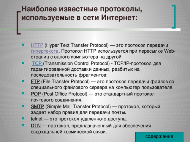Наиболее известные протоколы, используемые в сети Интернет:   HTTP  (Hyper Text Transfer Protocol) — это протокол передачи  гипертекста . Протокол HTTP используется при пересылке Web-страниц с одного компьютера на другой.   TCP (Transmission Control Protocol) - TCP/IP-протокол для гарантированной доставки данных, разбитых на последовательность фрагментов; FTP  (File Transfer Protocol) — это протокол передачи файлов со специального файлового сервера на компьютер пользователя. POP  (Post Office Protocol) — это стандартный протокол почтового соединения. SMTP  (Simple Mail Transfer Protocol) — протокол, который задает набор правил для передачи почты. telnet  — это протокол удаленного доступа. DTN  — протокол, предназначенный для обеспечения сверхдальней космической связи. содержание 