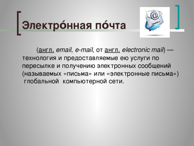Электро́нная по́чта   ( англ.   email, e-mail , от  англ.   electronic mail ) — технология и предоставляемые ею услуги по пересылке и получению электронных сообщений (называемых «письма» или «электронные письма»)  глобальной компьютерной сети. 