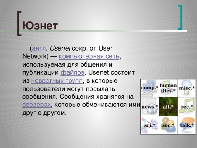 Юзнет    ( англ .   Usenet  сокр. от User Network) —  компьютерная сеть , используемая для общения и публикации  файлов . Usenet состоит из  новостных групп , в которые пользователи могут посылать сообщения. Сообщения хранятся на  серверах , которые обмениваются ими друг с другом. 