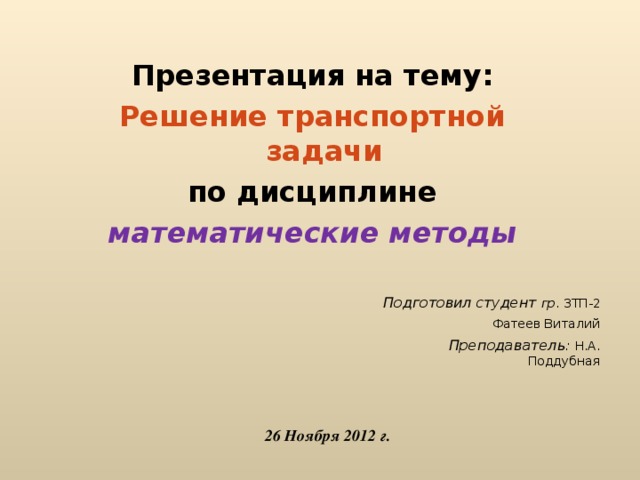 Презентация на тему : Решение транспортной задачи по дисциплине математические методы  Подготовил студент гр . 3 ТП -2 Фатеев Виталий Преподаватель : Н.А. Поддубная 2 6 Ноября 2012 г.  