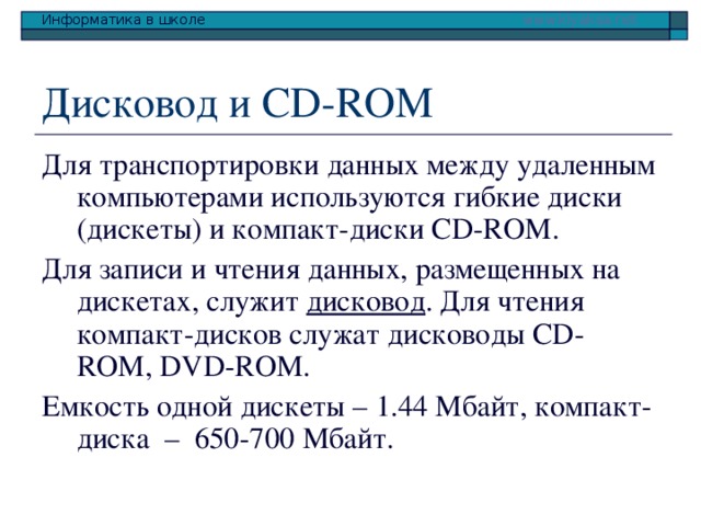 Дисковод и CD-ROM Для транспортировки данных между удаленным компьютерами используются гибкие диски (дискеты) и компакт-диски CD-ROM . Для записи и чтения данных, размещенных на дискетах, служит дисковод . Для чтения компакт-дисков служат дисководы CD-ROM , DVD-ROM. Емкость одной дискеты – 1.44 Мбайт, компакт-диска – 650-700 Мбайт. 