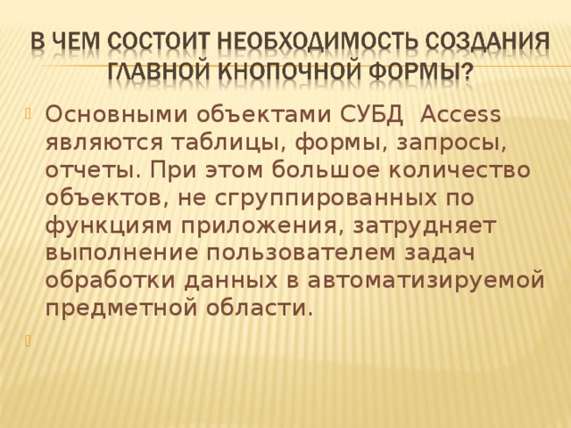 Основными объектами СУБД Access являются  таблицы, формы, запросы, отчеты. При этом большое количество объектов, не сгруппированных по функциям приложения, затрудняет выполнение пользователем задач обработки данных в автоматизируемой предметной области. 