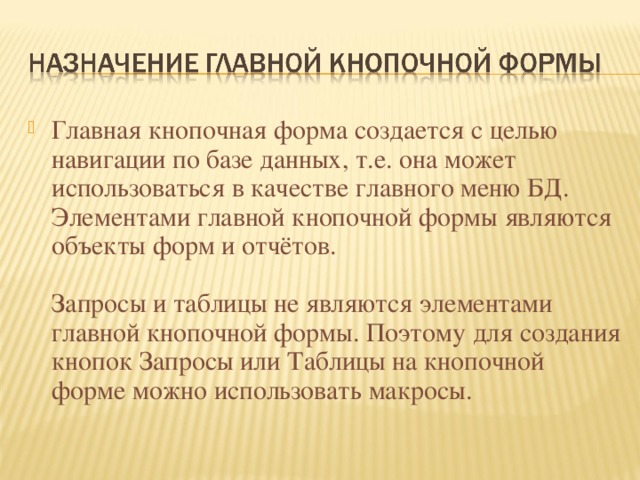 Главная кнопочная форма создается с целью навигации по базе данных, т.е. она может использоваться в качестве главного меню БД. Элементами главной кнопочной формы являются объекты форм и отчётов.   Запросы и таблицы не являются элементами главной кнопочной формы. Поэтому для создания кнопок Запросы или Таблицы на кнопочной форме можно использовать макросы. 