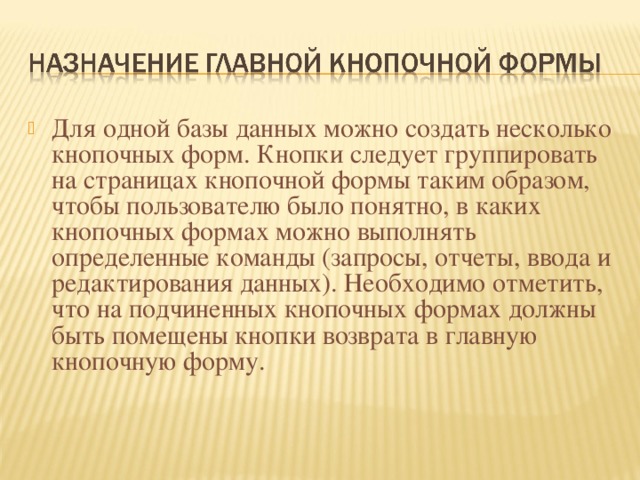 Для одной базы данных можно создать несколько кнопочных форм. Кнопки следует группировать на страницах кнопочной формы таким образом, чтобы пользователю было понятно, в каких кнопочных формах можно выполнять определенные команды (запросы, отчеты, ввода и редактирования данных). Необходимо отметить, что на подчиненных кнопочных формах должны быть помещены кнопки возврата в главную кнопочную форму.   