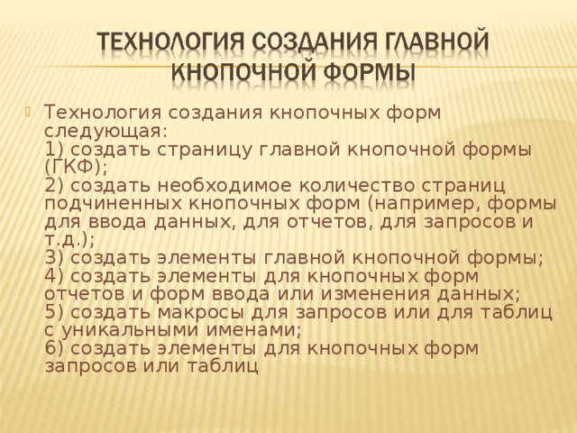 Технология создания кнопочных форм следующая:  1) создать страницу главной кнопочной формы (ГКФ);  2) создать необходимое количество страниц подчиненных кнопочных форм (например, формы для ввода данных, для отчетов, для запросов и т.д.);  3) создать элементы главной кнопочной формы;  4) создать элементы для кнопочных форм отчетов и форм ввода или изменения данных;  5) создать макросы для запросов или для таблиц с уникальными именами;  6) создать элементы для кнопочных форм запросов или таблиц 