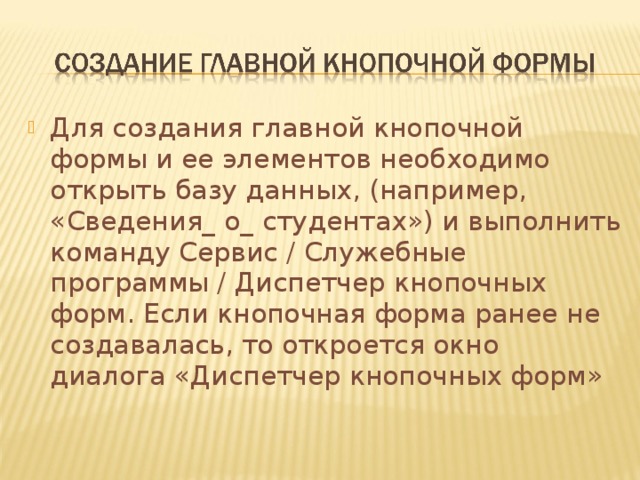 Для создания главной кнопочной формы и ее элементов необходимо открыть базу данных, (например, «Сведения_ о_ студентах») и выполнить команду Сервис / Служебные программы / Диспетчер кнопочных форм. Если кнопочная форма ранее не создавалась, то откроется окно диалога «Диспетчер кнопочных форм» 