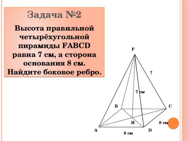 Задача №2 Высота правильной четырёхугольной пирамиды FABCD равна 7 см, а сторона основания 8 см. Найдите боковое ребро. F ? 7 см C B 8 см Н D A 8 см 