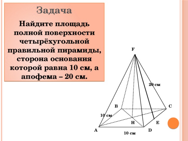 Задача Найдите площадь полной поверхности четырёхугольной правильной пирамиды, сторона основания которой равна 10 см, а апофема – 20 см. F 20 см C B 10 см Н Е D A 10 см 