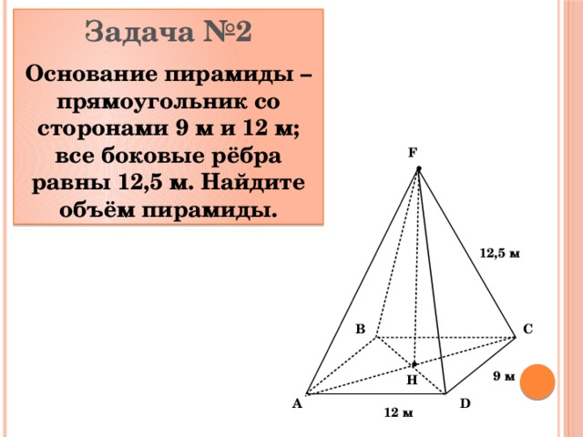 Задача №2 Основание пирамиды – прямоугольник со сторонами 9 м и 12 м; все боковые рёбра равны 12,5 м. Найдите объём пирамиды. F 12,5 м C B 9 м Н D A 12 м 
