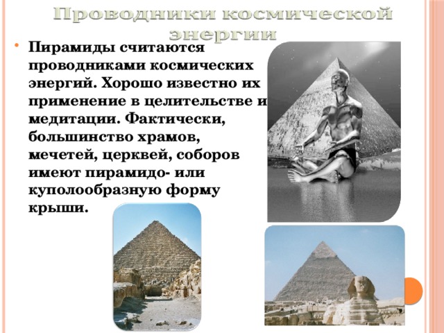 Пирамиды считаются проводниками космических энергий. Хорошо известно их применение в целительстве и медитации. Фактически, большинство храмов, мечетей, церквей, соборов имеют пирамидо- или куполообразную форму крыши. 