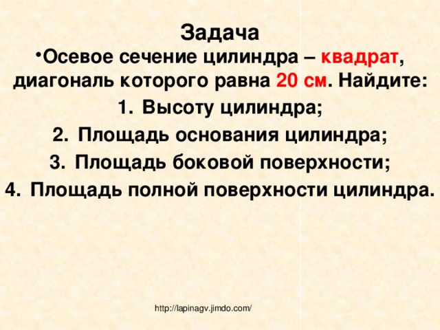 Задача Осевое сечение цилиндра – квадрат , диагональ которого равна 20 см . Найдите: Высоту цилиндра; Площадь основания цилиндра; Площадь боковой поверхности; Площадь полной поверхности цилиндра.  http://lapinagv.jimdo.com/ 