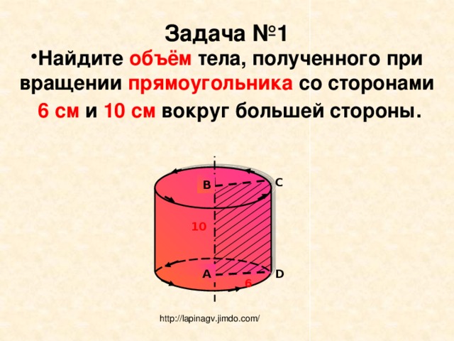 Задача №1 Найдите объём тела, полученного при вращении прямоугольника со сторонами  6 см и 10 см вокруг большей стороны.  C B 10 A D 6 http://lapinagv.jimdo.com/ 