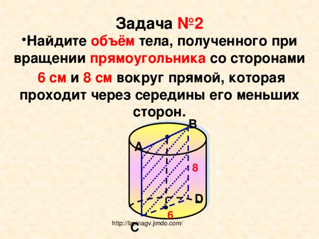 Задача №2 Найдите объём тела, полученного при вращении прямоугольника со сторонами  6 см и 8 см вокруг прямой, которая проходит через середины его меньших сторон.  В А 8 D 6 С http://lapinagv.jimdo.com/ 