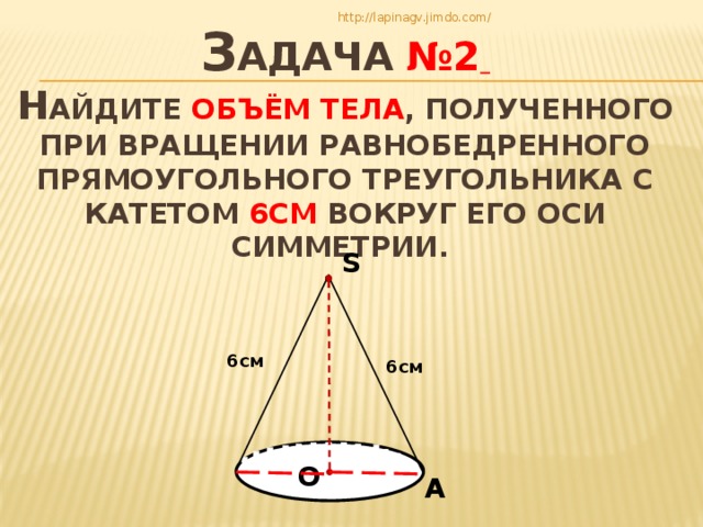 З адача №2   Н айдите объём тела , полученного при вращении равнобедренного прямоугольного треугольника с катетом 6см вокруг его оси симметрии. http://lapinagv.jimdo.com/ S 6см 6см О А 